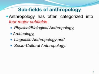 Sub-fields of anthropology
 Anthropology has often categorized into
four major subfields:
 Physical/Biological Anthropology,
 Archeology,
 Linguistic Anthropology and
 Socio-Cultural Anthropology.
15
 