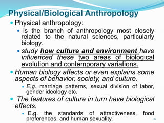 Physical/Biological Anthropology
 Physical anthropology:
 is the branch of anthropology most closely
related to the natural sciences, particularly
biology.
 study how culture and environment have
influenced these two areas of biological
evolution and contemporary variations.
 Human biology affects or even explains some
aspects of behavior, society, and culture.
 E.g. marriage patterns, sexual division of labor,
gender ideology etc.
 The features of culture in turn have biological
effects.
 E.g. the standards of attractiveness, food
preferences, and human sexuality. 16
 