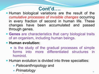 Cont’d….
 Human biological variations are the result of the
cumulative processes of invisible changes occurring
in every fraction of second in human life. These
changes have been accumulated and passed
through genes.
 Genes are characteristics that carry biological traits
of an organism, including human beings.
 Human evolution:
 is the study of the gradual processes of simple
forms into more differentiated structures in
hominid.
 Human evolution is divided into three specialties:
 Paleoanthropology and
 Primatology 17
 