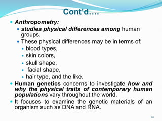 Cont’d….
 Anthropometry:
 studies physical differences among human
groups.
 These physical differences may be in terms of;
 blood types,
 skin colors,
 skull shape,
 facial shape,
 hair type, and the like.
 Human genetics concerns to investigate how and
why the physical traits of contemporary human
populations vary throughout the world.
 It focuses to examine the genetic materials of an
organism such as DNA and RNA.
20
 