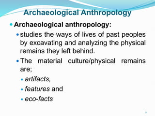 Archaeological Anthropology
 Archaeological anthropology:
 studies the ways of lives of past peoples
by excavating and analyzing the physical
remains they left behind.
 The material culture/physical remains
are;
 artifacts,
 features and
 eco-facts
21
 