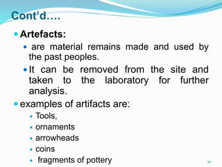 Cont’d….
 Artefacts:
 are material remains made and used by
the past peoples.
 It can be removed from the site and
taken to the laboratory for further
analysis.
 examples of artifacts are:
 Tools,
 ornaments
 arrowheads
 coins
 fragments of pottery 22
 