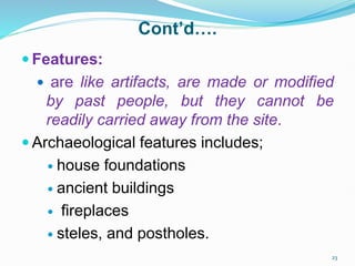 Cont’d….
 Features:
 are like artifacts, are made or modified
by past people, but they cannot be
readily carried away from the site.
 Archaeological features includes;
 house foundations
 ancient buildings
 fireplaces
 steles, and postholes.
23
 