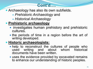 Cont’d….
 Archaeology has also its own subfields.
 Prehistoric Archaeology and
 Historical Archaeology
 Prehistoric archaeology
 investigates human prehistory and prehistoric
cultures.
 the periods of time in a region before the art of
writing developed.
 Historic archaeologists:
 help to reconstruct the cultures of people who
used writing and about whom historical
documents have been written.
 uses the evidence provided by excavated remains
to enhance our understanding of historic peoples.
25
 