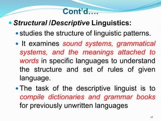 Cont’d….
 Structural /Descriptive Linguistics:
 studies the structure of linguistic patterns.
 It examines sound systems, grammatical
systems, and the meanings attached to
words in specific languages to understand
the structure and set of rules of given
language.
 The task of the descriptive linguist is to
compile dictionaries and grammar books
for previously unwritten languages
28
 