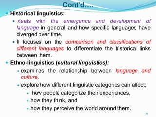 Cont’d….
 Historical linguistics:
 deals with the emergence and development of
language in general and how specific languages have
diverged over time.
 It focuses on the comparison and classifications of
different languages to differentiate the historical links
between them.
 Ethno-linguistics (cultural linguistics):
 examines the relationship between language and
culture.
 explore how different linguistic categories can affect;
 how people categorize their experiences,
 how they think, and
 how they perceive the world around them.
29
 