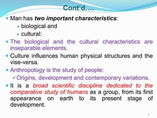 Cont’d….
 Man has two important characteristics:
 biological and
 cultural:
 The biological and the cultural characteristics are
inseparable elements.
 Culture influences human physical structures and the
vise-versa.
 Anthropology is the study of people:
Origins, development and contemporary variations.
 It is a broad scientific discipline dedicated to the
comparative study of humans as a group, from its first
appearance on earth to its present stage of
development.
3
 