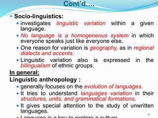Cont’d….
 Socio-linguistics:
 investigates linguistic variation within a given
language.
 No language is a homogeneous system in which
everyone speaks just like everyone else.
 One reason for variation is geography, as in regional
dialects and accents.
 Linguistic variation also is expressed in the
bilingualism of ethnic groups.
In general:
Linguistic anthropology :
 generally focuses on the evolution of languages.
 It tries to understand languages variation in their
structures, units, and grammatical formations.
 It gives special attention to the study of unwritten
languages. 30
 