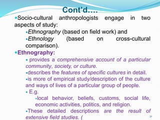 Cont’d….
Socio-cultural anthropologists engage in two
aspects of study:
Ethnography (based on field work) and
Ethnology (based on cross-cultural
comparison).
Ethnography:
 provides a comprehensive account of a particular
community, society, or culture.
describes the features of specific cultures in detail.
is more of empirical study/description of the culture
and ways of lives of a particular group of people.
 E.g.
local behavior, beliefs, customs, social life,
economic activities, politics, and religion.
These detailed descriptions are the result of
extensive field studies. ( 32
 