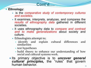Cont’d….
 Ethnology:
 is the comparative study of contemporary cultures
and societies.
 It examines, interprets, analyzes, and compares the
results of ethnography data gathered in different
societies.
 It uses ethnography data to compare and contrast
and to make generalizations about society and
culture.
 Ethnologists attempt to;
 identify and explain cultural differences and
similarities
 test hypotheses
 build theory to enhance our understanding of how
social and cultural systems work.
 Its primary objective is to uncover general
cultural principles, the “rules” that govern
human behavior. 33
 