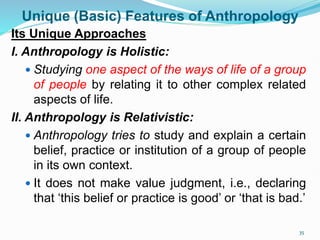 Unique (Basic) Features of Anthropology
Its Unique Approaches
I. Anthropology is Holistic:
 Studying one aspect of the ways of life of a group
of people by relating it to other complex related
aspects of life.
II. Anthropology is Relativistic:
 Anthropology tries to study and explain a certain
belief, practice or institution of a group of people
in its own context.
 It does not make value judgment, i.e., declaring
that ‘this belief or practice is good’ or ‘that is bad.’
35
 