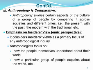 Cont’d….
III. Anthropology is Comparative:
 Anthropology studies certain aspects of the culture
of a group of people by comparing it across
societies and different times; i.e., the present with
the past, the modern with the traditional, etc.
 Emphasis on Insiders' View (emic perspective):
 It considers insiders' views as a primary focus of
any anthropological inquiry.
 Anthropologists focus on:
 how the people themselves understand about their
world,
 how a particular group of people explains about
the world, etc.
36
 