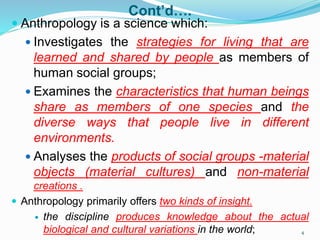 Cont’d….
 Anthropology is a science which:
 Investigates the strategies for living that are
learned and shared by people as members of
human social groups;
 Examines the characteristics that human beings
share as members of one species and the
diverse ways that people live in different
environments.
 Analyses the products of social groups -material
objects (material cultures) and non-material
creations .
 Anthropology primarily offers two kinds of insight.
 the discipline produces knowledge about the actual
biological and cultural variations in the world; 4
 