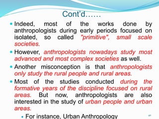 Cont’d……
 Indeed, most of the works done by
anthropologists during early periods focused on
isolated, so called "primitive", small scale
societies.
 However, anthropologists nowadays study most
advanced and most complex societies as well.
 Another misconception is that anthropologists
only study the rural people and rural areas.
 Most of the studies conducted during the
formative years of the discipline focused on rural
areas. But now, anthropologists are also
interested in the study of urban people and urban
areas.
 For instance, Urban Anthropology 40
 