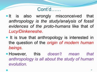 Cont’d……
 It is also wrongly misconceived that
anthropology is the study/analysis of fossil
evidences of the proto-humans like that of
Lucy/Dinkeneshe.
 It is true that anthropology is interested in
the question of the origin of modern human
beings.
 However, this doesn’t mean that
anthropology is all about the study of human
evolution.
 41
 