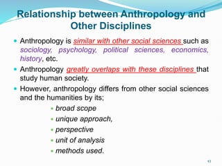 Relationship between Anthropology and
Other Disciplines
 Anthropology is similar with other social sciences such as
sociology, psychology, political sciences, economics,
history, etc.
 Anthropology greatly overlaps with these disciplines that
study human society.
 However, anthropology differs from other social sciences
and the humanities by its;
 broad scope
 unique approach,
 perspective
 unit of analysis
 methods used.
43
 