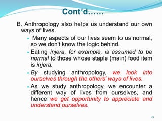 Cont’d……
B. Anthropology also helps us understand our own
ways of lives.
 Many aspects of our lives seem to us normal,
so we don't know the logic behind.
 Eating injera, for example, is assumed to be
normal to those whose staple (main) food item
is injera.
 By studying anthropology, we look into
ourselves through the others' ways of lives.
 As we study anthropology, we encounter a
different way of lives from ourselves, and
hence we get opportunity to appreciate and
understand ourselves.
45
 