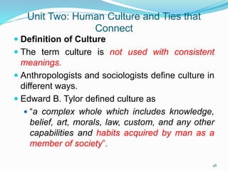 Unit Two: Human Culture and Ties that
Connect
 Definition of Culture
 The term culture is not used with consistent
meanings.
 Anthropologists and sociologists define culture in
different ways.
 Edward B. Tylor defined culture as
 “a complex whole which includes knowledge,
belief, art, morals, law, custom, and any other
capabilities and habits acquired by man as a
member of society”.
48
 