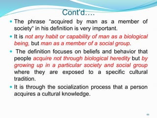 Cont’d….
 The phrase “acquired by man as a member of
society“ in his definition is very important.
 It is not any habit or capability of man as a biological
being, but man as a member of a social group.
 The definition focuses on beliefs and behavior that
people acquire not through biological heredity but by
growing up in a particular society and social group
where they are exposed to a specific cultural
tradition.
 It is through the socialization process that a person
acquires a cultural knowledge.
49
 