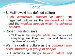 Cont’d….
 B. Malinowski has defined culture
 “as cumulative creation of man". He
regarded culture as the handiwork of man
and the medium through which he achieves
his ends.
 Robert Bierstedt says,
 “Culture is the complex whole that consists of
everything we think and do and have as
members of society.”
 We may define culture as the common way
of life shared by a group of people.
 It includes all things beyond nature and
50
 