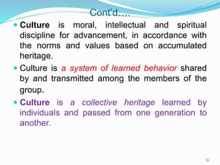 Cont’d….
 Culture is moral, intellectual and spiritual
discipline for advancement, in accordance with
the norms and values based on accumulated
heritage.
 Culture is a system of learned behavior shared
by and transmitted among the members of the
group.
 Culture is a collective heritage learned by
individuals and passed from one generation to
another.
51
 