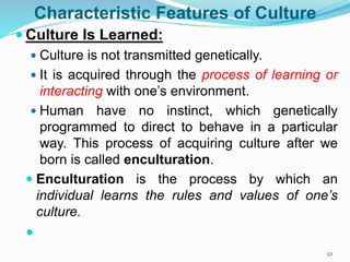 Characteristic Features of Culture
 Culture Is Learned:
 Culture is not transmitted genetically.
 It is acquired through the process of learning or
interacting with one’s environment.
 Human have no instinct, which genetically
programmed to direct to behave in a particular
way. This process of acquiring culture after we
born is called enculturation.
 Enculturation is the process by which an
individual learns the rules and values of one’s
culture.

52
 