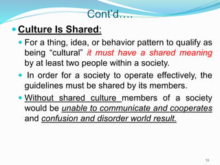 Cont’d….
 Culture Is Shared:
 For a thing, idea, or behavior pattern to qualify as
being “cultural” it must have a shared meaning
by at least two people within a society.
 In order for a society to operate effectively, the
guidelines must be shared by its members.
 Without shared culture members of a society
would be unable to communicate and cooperates
and confusion and disorder world result.
53
 