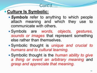 Cont’d….
 Culture Is Symbolic:
 Symbols refer to anything to which people
attach meaning and which they use to
communicate with others.
 Symbols are words, objects, gestures,
sounds or images that represent something
else rather than themselves.
 Symbolic thought is unique and crucial to
humans and to cultural learning.
 Symbolic thought is the human ability to give
a thing or event an arbitrary meaning and
grasp and appreciate that meaning.
54
 