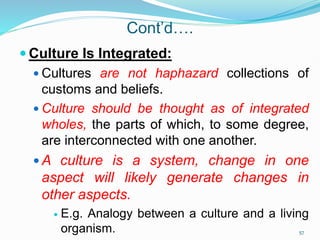 Cont’d….
 Culture Is Integrated:
 Cultures are not haphazard collections of
customs and beliefs.
 Culture should be thought as of integrated
wholes, the parts of which, to some degree,
are interconnected with one another.
 A culture is a system, change in one
aspect will likely generate changes in
other aspects.
 E.g. Analogy between a culture and a living
organism. 57
 