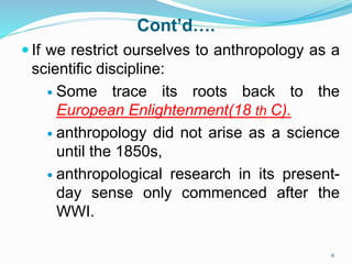 Cont’d….
 If we restrict ourselves to anthropology as a
scientific discipline:
 Some trace its roots back to the
European Enlightenment(18 th C).
 anthropology did not arise as a science
until the 1850s,
 anthropological research in its present-
day sense only commenced after the
WWI.
6
 