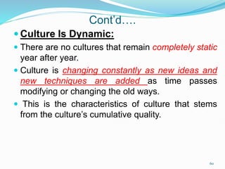 Cont’d….
 Culture Is Dynamic:
 There are no cultures that remain completely static
year after year.
 Culture is changing constantly as new ideas and
new techniques are added as time passes
modifying or changing the old ways.
 This is the characteristics of culture that stems
from the culture’s cumulative quality.
60
 