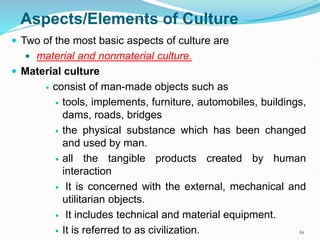 Aspects/Elements of Culture
 Two of the most basic aspects of culture are
 material and nonmaterial culture.
 Material culture
 consist of man-made objects such as
 tools, implements, furniture, automobiles, buildings,
dams, roads, bridges
 the physical substance which has been changed
and used by man.
 all the tangible products created by human
interaction
 It is concerned with the external, mechanical and
utilitarian objects.
 It includes technical and material equipment.
 It is referred to as civilization. 61
 