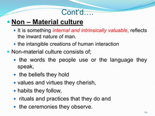Cont’d….
 Non – Material culture
 It is something internal and intrinsically valuable, reflects
the inward nature of man.
 the intangible creations of human interaction
 Non-material culture consists of;
 the words the people use or the language they
speak,
 the beliefs they hold
 values and virtues they cherish,
 habits they follow,
 rituals and practices that they do and
 the ceremonies they observe.
62
 