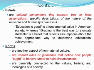 Cont’d….
 Beliefs
 are cultural conventions that concern true or false
assumptions, specific descriptions of the nature of the
universe and humanity’s place in it.
 “Education is good” is a fundamental value in American
society, whereas “Grading is the best way to evaluate
students” is a belief that reflects assumptions about the
most appropriate way to determine educational
achievement.
 Norms
 are another aspect of nonmaterial culture.
 are shared rules or guidelines that define how people
“ought” to behave under certain circumstances.
 are generally connected to the values, beliefs, and
ideologies of a society. 64
 