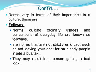 Cont’d….
 Norms vary in terms of their importance to a
culture, these are:
 Folkway:
 Norms guiding ordinary usages and
conventions of everyday life are known as
folkways.
 are norms that are not strictly enforced, such
as not leaving your seat for an elderly people
inside a bus/taxi.
 They may result in a person getting a bad
look.
65
 