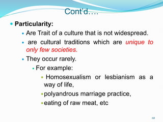 Cont’d….
 Particularity:
 Are Trait of a culture that is not widespread.
 are cultural traditions which are unique to
only few societies.
 They occur rarely.
 For example:
 Homosexualism or lesbianism as a
way of life,
polyandrous marriage practice,
eating of raw meat, etc
68
 