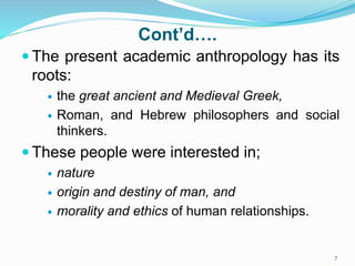 Cont’d….
 The present academic anthropology has its
roots:
 the great ancient and Medieval Greek,
 Roman, and Hebrew philosophers and social
thinkers.
 These people were interested in;
 nature
 origin and destiny of man, and
 morality and ethics of human relationships.
7
 