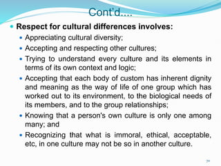 Cont’d....
 Respect for cultural differences involves:
 Appreciating cultural diversity;
 Accepting and respecting other cultures;
 Trying to understand every culture and its elements in
terms of its own context and logic;
 Accepting that each body of custom has inherent dignity
and meaning as the way of life of one group which has
worked out to its environment, to the biological needs of
its members, and to the group relationships;
 Knowing that a person's own culture is only one among
many; and
 Recognizing that what is immoral, ethical, acceptable,
etc, in one culture may not be so in another culture.
70
 