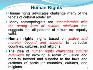 Human Rights
 Human rights advocates challenge many of the
tenets of cultural relativism.
 Many anthropologists are uncomfortable with
the strong form of cultural relativism that
suggests that all patterns of culture are equally
valid.
 Human rights: rights based on justice and
morality beyond and superior to particular
countries, cultures, and religions.
 The idea of human rights challenges cultural
relativism by invoking a realm of justice and
morality beyond and superior to the laws and
customs of particular countries, cultures, and
religions. 71
 