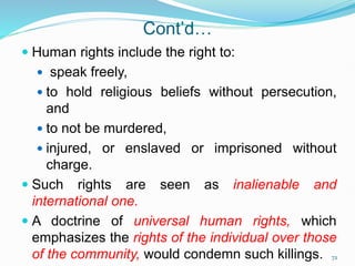 Cont’d…
 Human rights include the right to:
 speak freely,
 to hold religious beliefs without persecution,
and
 to not be murdered,
 injured, or enslaved or imprisoned without
charge.
 Such rights are seen as inalienable and
international one.
 A doctrine of universal human rights, which
emphasizes the rights of the individual over those
of the community, would condemn such killings. 72
 