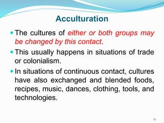  The cultures of either or both groups may
be changed by this contact.
 This usually happens in situations of trade
or colonialism.
 In situations of continuous contact, cultures
have also exchanged and blended foods,
recipes, music, dances, clothing, tools, and
technologies.
74
Acculturation
 