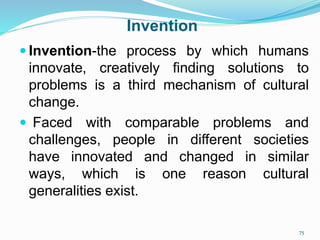 Invention
 Invention-the process by which humans
innovate, creatively finding solutions to
problems is a third mechanism of cultural
change.
 Faced with comparable problems and
challenges, people in different societies
have innovated and changed in similar
ways, which is one reason cultural
generalities exist.
75
 