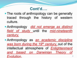 Cont’d….
 The roots of anthropology can be generally
traced through the history of western
culture.
 Anthropology did not emerge as distinct
field of study until the mid-nineteenth
century.
 Anthropology as an academic discipline
was born during the 19th century, out of the
intellectual atmosphere of Enlightenment
and based on Darwinian Theory of
Evolution. 8
 