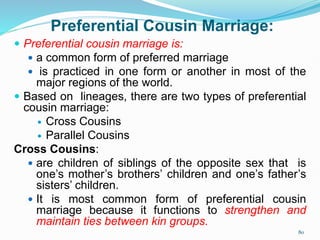 Preferential Cousin Marriage:
 Preferential cousin marriage is:
 a common form of preferred marriage
 is practiced in one form or another in most of the
major regions of the world.
 Based on lineages, there are two types of preferential
cousin marriage:
 Cross Cousins
 Parallel Cousins
Cross Cousins:
 are children of siblings of the opposite sex that is
one’s mother’s brothers’ children and one’s father’s
sisters’ children.
 It is most common form of preferential cousin
marriage because it functions to strengthen and
maintain ties between kin groups.
80
 