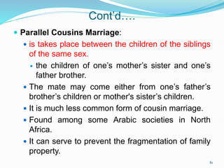 Cont’d….
 Parallel Cousins Marriage:
 is takes place between the children of the siblings
of the same sex.
 the children of one’s mother’s sister and one’s
father brother.
 The mate may come either from one’s father’s
brother’s children or mother's sister’s children.
 It is much less common form of cousin marriage.
 Found among some Arabic societies in North
Africa.
 It can serve to prevent the fragmentation of family
property.
81
 