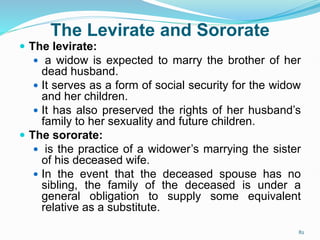 The Levirate and Sororate
 The levirate:
 a widow is expected to marry the brother of her
dead husband.
 It serves as a form of social security for the widow
and her children.
 It has also preserved the rights of her husband’s
family to her sexuality and future children.
 The sororate:
 is the practice of a widower’s marrying the sister
of his deceased wife.
 In the event that the deceased spouse has no
sibling, the family of the deceased is under a
general obligation to supply some equivalent
relative as a substitute.
82
 