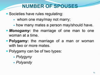 NUMBER OF SPOUSES
 Societies have rules regulating:
 whom one may/may not marry;
 how many mates a person may/should have.
 Monogamy: the marriage of one man to one
woman at a time.
 Polygamy: the marriage of a man or woman
with two or more mates.
 Polygamy can be of two types:
 Polygyny
 Polyandy
83
 
