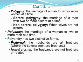 Cont’d….
 Polygyny: the marriage of a man to two or more
women at a time.
 Sororal polygyny: the marriage of a man
with two or more sisters at a time.
 Non-sororal polygyny: When wives are not
sisters.
 Polyandy: the marriage of a woman to two or
more men at a time.
 Polyandry has two distinctive forms.
 Fraternal: the husbands are all brothers
(where the several men are brothers.)
 Non-fraternal: the husbands are not brothers
or related.
84
 