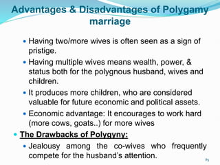 Advantages & Disadvantages of Polygamy
marriage
 Having two/more wives is often seen as a sign of
pristige.
 Having multiple wives means wealth, power, &
status both for the polygnous husband, wives and
children.
 It produces more children, who are considered
valuable for future economic and political assets.
 Economic advantage: It encourages to work hard
(more cows, goats..) for more wives
 The Drawbacks of Polygyny:
 Jealousy among the co-wives who frequently
compete for the husband’s attention. 85
 