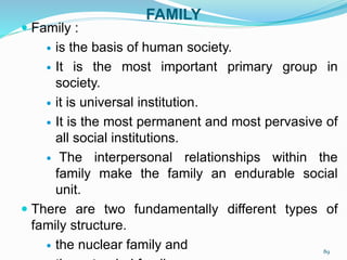FAMILY
 Family :
 is the basis of human society.
 It is the most important primary group in
society.
 it is universal institution.
 It is the most permanent and most pervasive of
all social institutions.
 The interpersonal relationships within the
family make the family an endurable social
unit.
 There are two fundamentally different types of
family structure.
 the nuclear family and 89
 